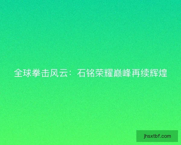 全球拳击风云：石铭荣耀巅峰再续辉煌
