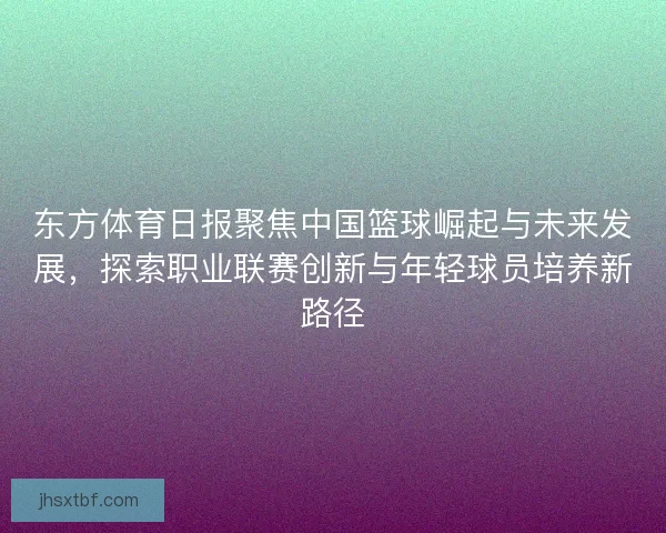 东方体育日报聚焦中国篮球崛起与未来发展，探索职业联赛创新与年轻球员培养新路径