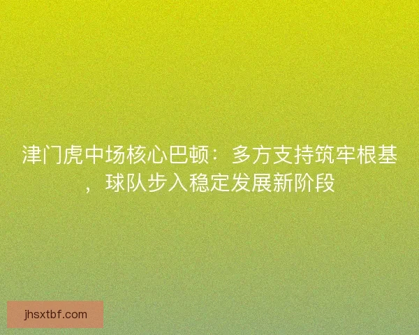 津门虎中场核心巴顿：多方支持筑牢根基，球队步入稳定发展新阶段