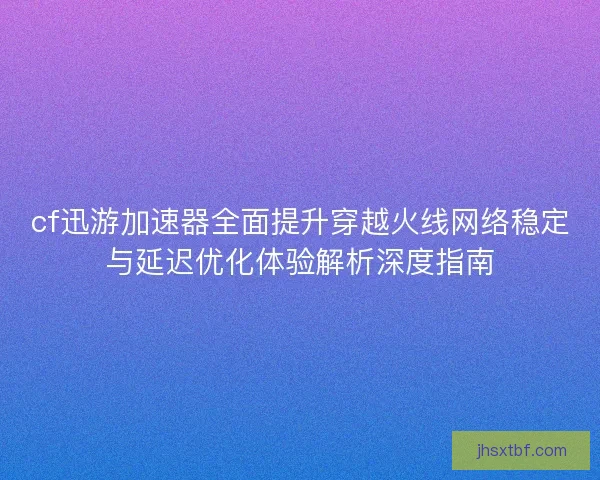 cf迅游加速器全面提升穿越火线网络稳定与延迟优化体验解析深度指南